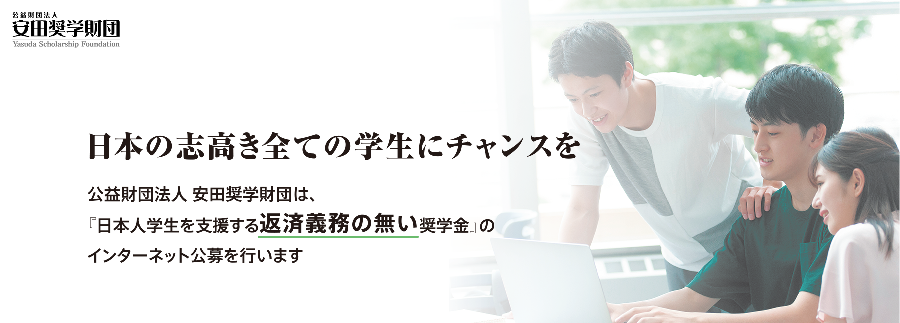 日本の志高き全ての学生にチャンスを 公益財団法人安田奨学財団は、『日本人学生を支援する返済義務の無い奨学金』のインターネット公募を行います